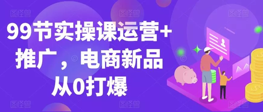 99节实操课运营+推广,电商新品从0打爆-创享联盟-猴哥资源发布站