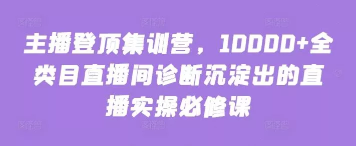 主播登顶集训营，10000+全类目直播间诊断沉淀出的直播实操必修课-创享联盟-猴哥资源发布站