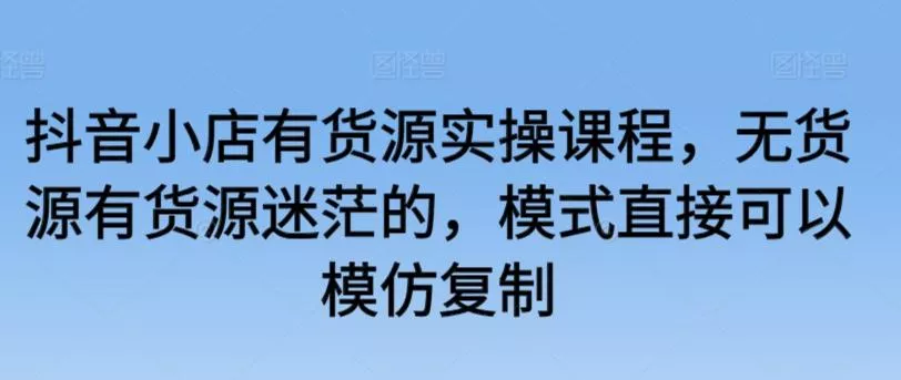 抖音小店有货源实操课程，无货源有货源迷茫的，模式直接可以模仿复制-创享联盟-猴哥资源发布站