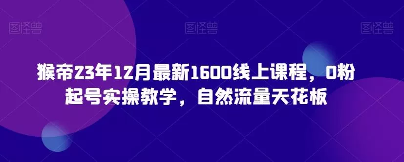 猴帝23年12月最新1600线上课程，0粉起号实操教学，自然流量天花板-创享联盟-猴哥资源发布站