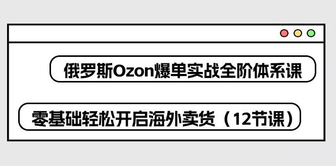 俄罗斯 Ozon-爆单实战全阶体系课，零基础轻松开启海外卖货(12节课-创享联盟-猴哥资源发布站