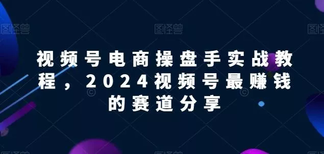 视频号电商实战教程，2024视频号最赚钱的赛道分享-创享联盟-猴哥资源发布站