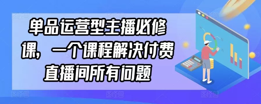 单品运营型主播必修课，一个课程解决付费直播间所有问题-创享联盟-猴哥资源发布站