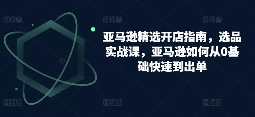 亚马逊精选开店指南，选品实战课，亚马逊如何从0基础快速到出单-创享联盟-猴哥资源发布站