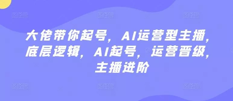 大佬带你起号，AI运营型主播，底层逻辑，AI起号，运营晋级，主播进阶-创享联盟-猴哥资源发布站