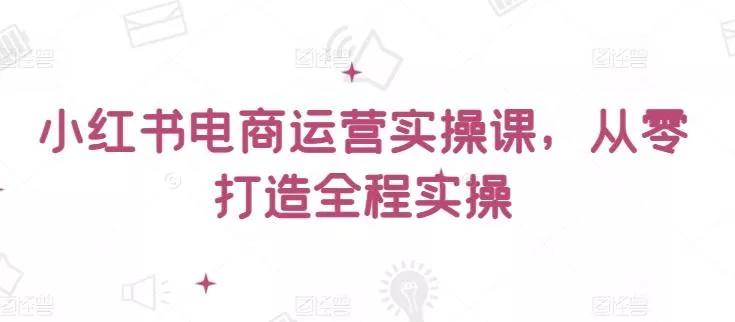 小红书电商运营实操课，​从零打造全程实操-创享联盟-猴哥资源发布站