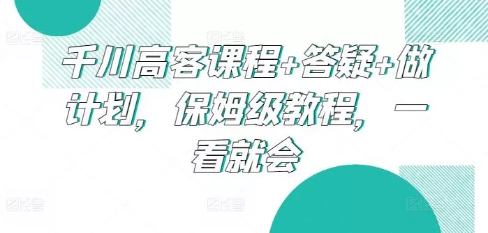 千川高客课程+答疑+做计划，保姆级教程，一看就会-创享联盟-猴哥资源发布站