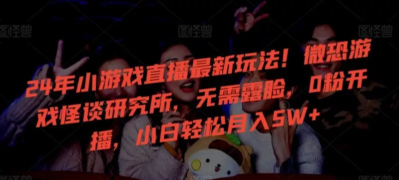 24年小游戏直播最新玩法！微恐游戏怪谈研究所，无需露脸，0粉开播，小白轻松月入5W+【揭秘】-创享联盟-猴哥资源发布站
