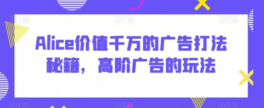 Alice价值千万的广告打法秘籍,高阶广告的玩法-创享联盟-猴哥资源发布站