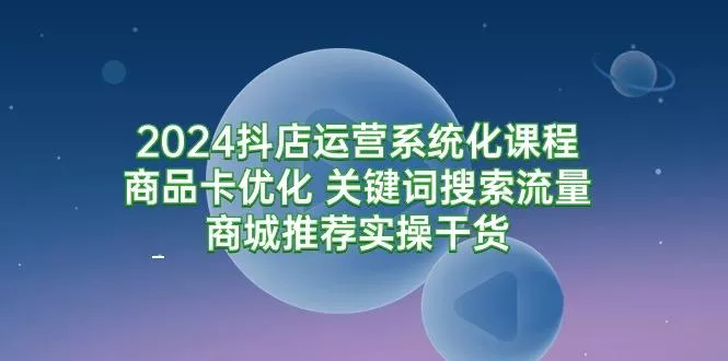 (9438期)2024抖店运营系统化课程：商品卡优化 关键词搜索流量商城推荐实操干货-创享联盟-猴哥资源发布站