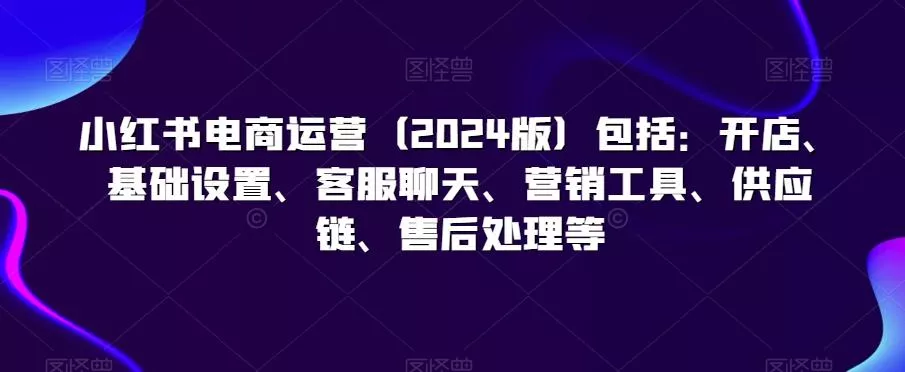 小红书电商运营(2024版)包括：开店、基础设置、客服聊天、营销工具、供应链、售后处理等-创享联盟-猴哥资源发布站