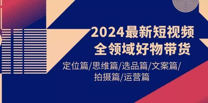 (9818期)2024最新短视频全领域好物带货 定位篇/思维篇/选品篇/文案篇/拍摄篇/运营篇-创享联盟-猴哥资源发布站