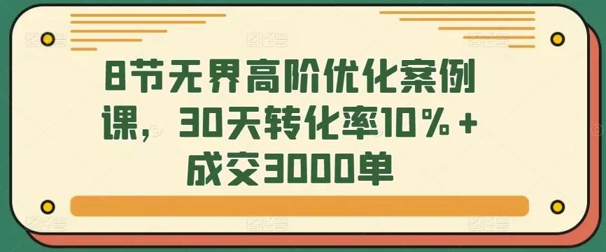 8节无界高阶优化案例课，30天转化率10%+成交3000单-创享联盟-猴哥资源发布站