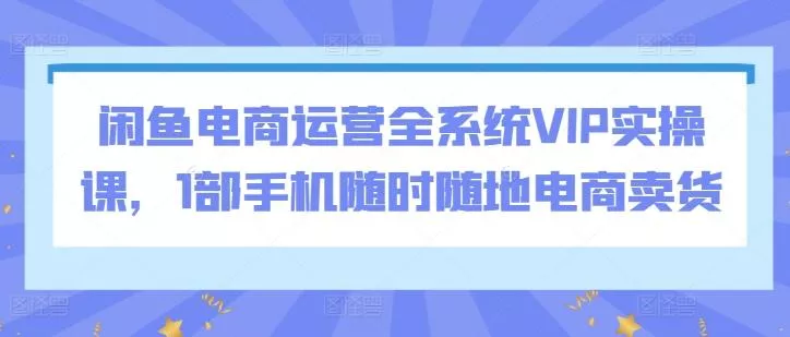 闲鱼电商运营全系统VIP实操课，1部手机随时随地电商卖货-创享联盟-猴哥资源发布站