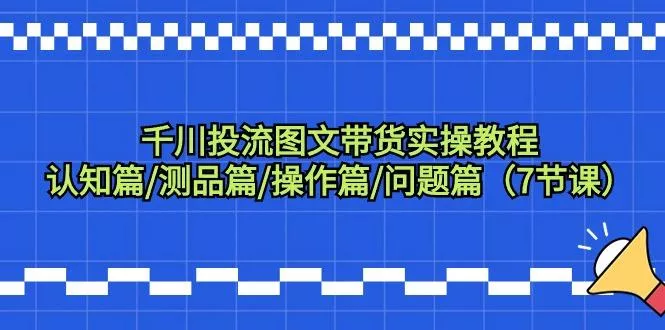 千川投流图文带货实操教程：认知篇/测品篇/操作篇/问题篇(7节课)-创享联盟-猴哥资源发布站