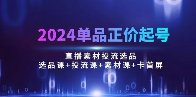 2024单品正价起号，直播素材投流选品：选品课+投流课+素材课+卡首屏/100节-创享联盟-猴哥资源发布站
