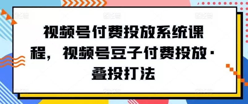 视频号付费投放系统课程，视频号豆子付费投放·叠投打法-创享联盟-猴哥资源发布站