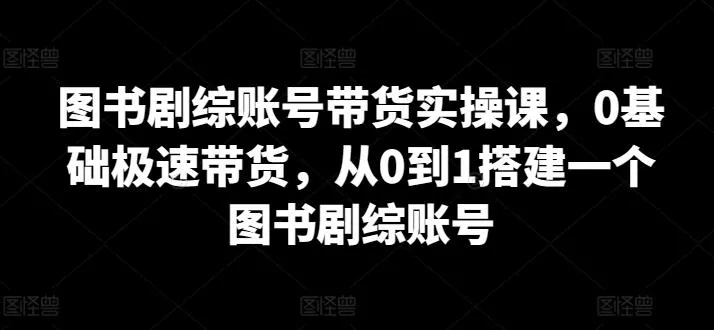 图书剧综账号带货实操课，0基础极速带货，从0到1搭建一个图书剧综账号-创享联盟-猴哥资源发布站