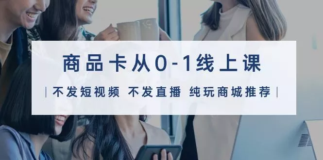 (9834期)商品卡从0-1线上课(不发短视频 不发直播 纯玩商城推荐)32节课-创享联盟-猴哥资源发布站