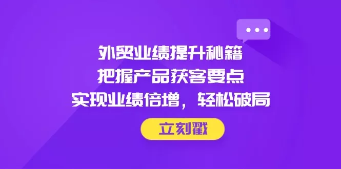 外贸业绩提升秘籍,把握产品获客要点,实现业绩倍增,轻松破局-创享联盟-猴哥资源发布站