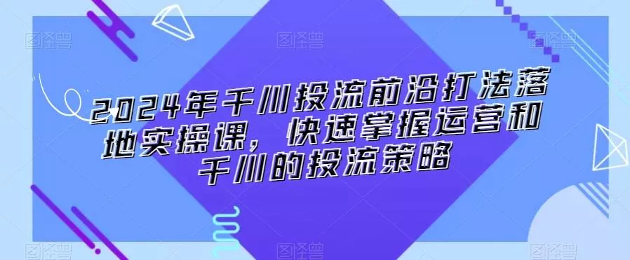 2024年千川投流前沿打法落地实操课，快速掌握运营和千川的投流策略-创享联盟-猴哥资源发布站