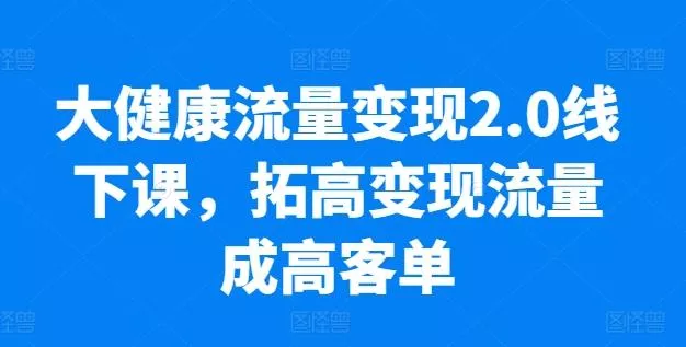 大健康流量变现2.0线下课，​拓高变现流量成高客单，业绩10倍增长，低粉高变现，只讲落地实操-创享联盟-猴哥资源发布站