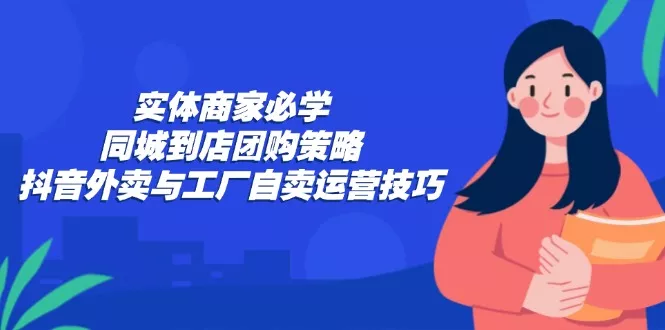 实体商家必学：同城到店团购策略：抖音外卖与工厂自卖运营技巧-创享联盟-猴哥资源发布站