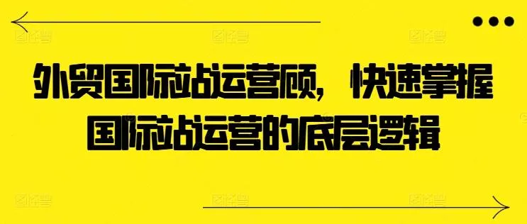 外贸国际站运营顾问，快速掌握国际站运营的底层逻辑-创享联盟-猴哥资源发布站