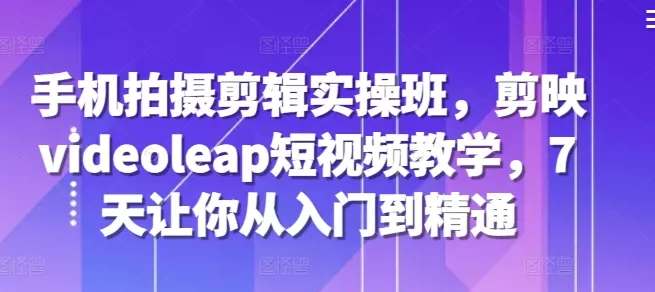 手机拍摄剪辑实操班，剪映videoleap短视频教学，7天让你从入门到精通-创享联盟-猴哥资源发布站