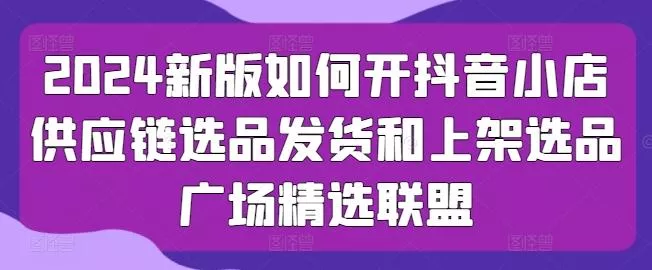 2024新版如何开抖音小店供应链选品发货和上架选品广场精选联盟-创享联盟-猴哥资源发布站