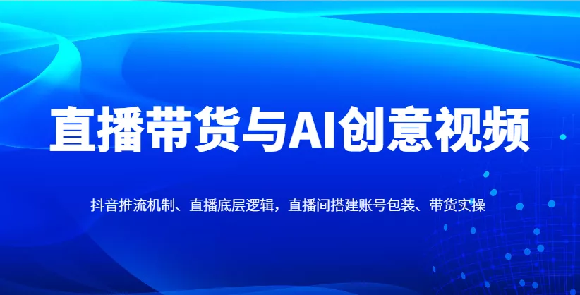 直播带货与AI创意视频,抖音推流机制、直播底层逻辑,直播间搭建账号包装、带货实操-创享联盟-猴哥资源发布站
