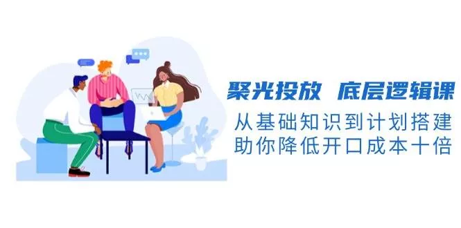 聚光投放底层逻辑课，从基础知识到计划搭建，助你降低开口成本十倍-创享联盟-猴哥资源发布站