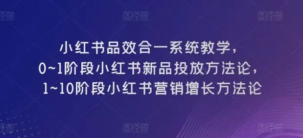 小红书品效合一系统教学，​0~1阶段小红书新品投放方法论，​1~10阶段小红书营销增长方法论-创享联盟-猴哥资源发布站