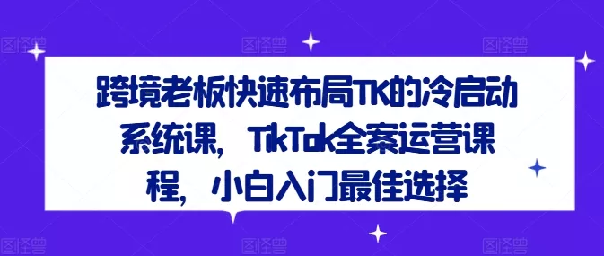 跨境老板快速布局TK的冷启动系统课，TikTok全案运营课程，小白入门最佳选择-创享联盟-猴哥资源发布站