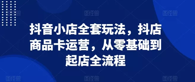 抖音小店全套玩法，抖店商品卡运营，从零基础到起店全流程-创享联盟-猴哥资源发布站