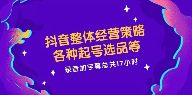 抖音整体经营策略，各种起号选品等  录音加字幕总共17小时-创享联盟-猴哥资源发布站