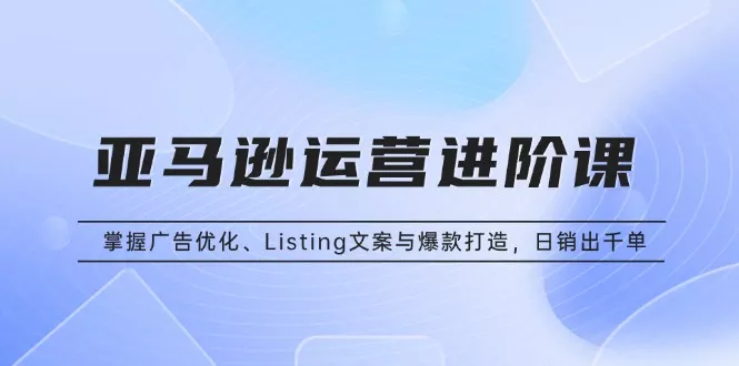 亚马逊运营进阶课：掌握广告优化、Listing文案与爆款打造，日销出千单-创享联盟-猴哥资源发布站