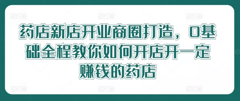药店新店开业商圈打造，0基础全程教你如何开店开一定赚钱的药店-创享联盟-猴哥资源发布站