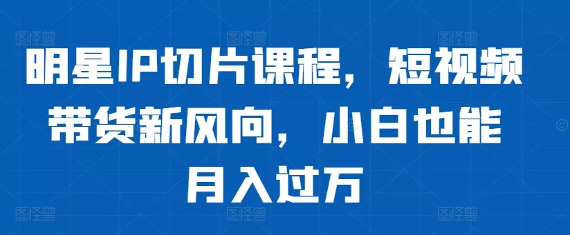 明星IP切片课程，短视频带货新风向，小白也能月入过万-创享联盟-猴哥资源发布站