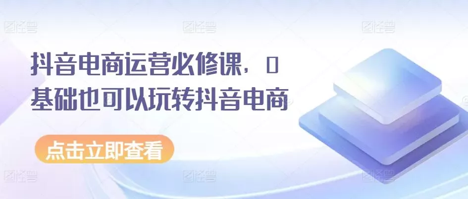 抖音电商运营必修课，0基础也可以玩转抖音电商-创享联盟-猴哥资源发布站