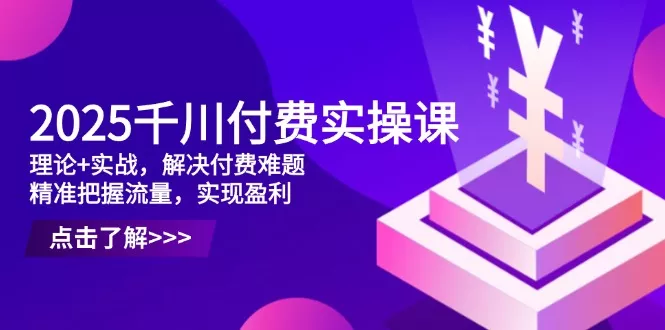2025千川付费实操课，理论+实战，解决付费难题，精准把握流量，实现盈利-创享联盟-猴哥资源发布站