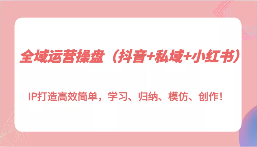全域运营操盘(抖音+私域+小红书)IP打造高效简单，学习、归纳、模仿、创作！-创享联盟-猴哥资源发布站