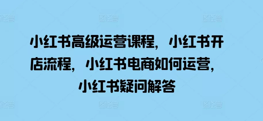 小红书高级运营课程，小红书开店流程，小红书电商如何运营，小红书疑问解答-创享联盟-猴哥资源发布站