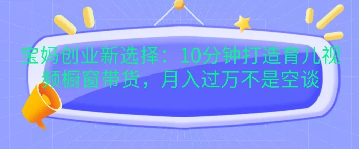 宝妈创业新选择:10分钟打造育儿视频橱窗带货,月入过W不是空谈【揭秘】-创享联盟-猴哥资源发布站